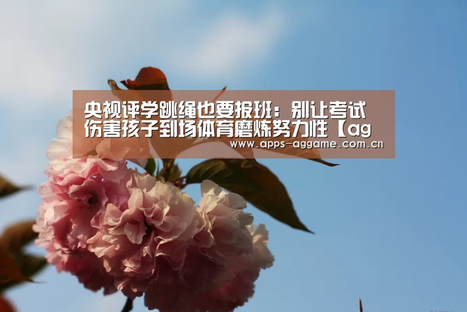 央视评学跳绳也要报班:别让考试伤害孩子到场体育磨炼努力性【ag真人厅下载】(图3) AG博彩